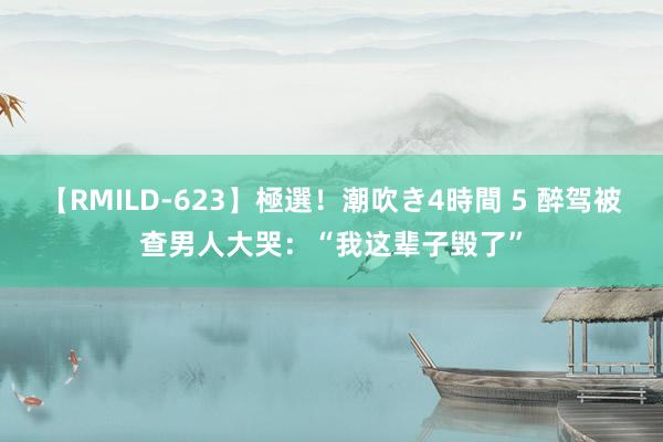 【RMILD-623】極選！潮吹き4時間 5 醉驾被查男人大哭：“我这辈子毁了”
