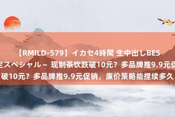 【RMILD-579】イカセ4時間 生中出しBEST ～カリスマアイドル限定スペシャル～ 现制茶饮跌破10元？多品牌推9.9元促销，廉价策略能捏续多久
