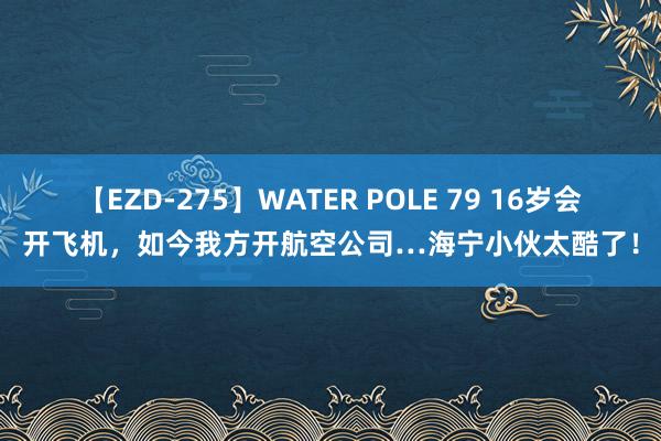 【EZD-275】WATER POLE 79 16岁会开飞机，如今我方开航空公司…海宁小伙太酷了！