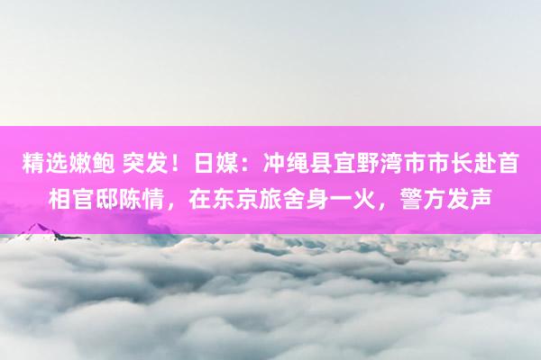 精选嫩鲍 突发！日媒：冲绳县宜野湾市市长赴首相官邸陈情，在东京旅舍身一火，警方发声