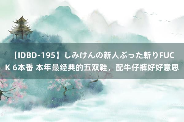 【IDBD-195】しみけんの新人ぶった斬りFUCK 6本番 本年最经典的五双鞋，配牛仔裤好好意思
