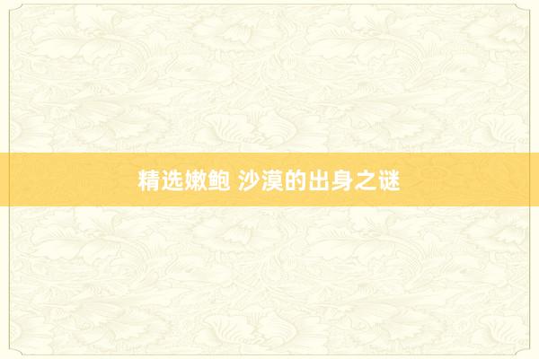 精选嫩鲍 沙漠的出身之谜
