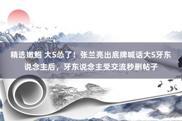 精选嫩鲍 大S怂了！张兰亮出底牌喊话大S牙东说念主后，牙东说念主受交流秒删帖子