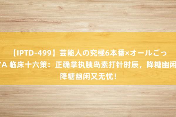 【IPTD-499】芸能人の究極6本番×オールごっくん AYA 临床十六策：正确掌执胰岛素打针时辰，降糖幽闲又无忧！