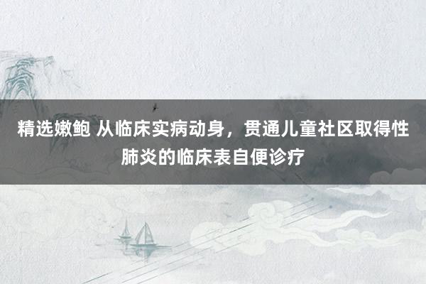 精选嫩鲍 从临床实病动身，贯通儿童社区取得性肺炎的临床表自便诊疗