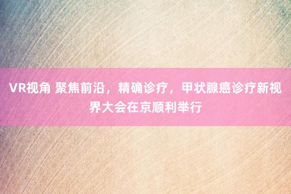 VR视角 聚焦前沿，精确诊疗，甲状腺癌诊疗新视界大会在京顺利举行