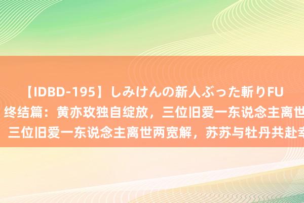 【IDBD-195】しみけんの新人ぶった斬りFUCK 6本番 《玫瑰的故事》终结篇：黄亦玫独自绽放，三位旧爱一东说念主离世两宽解，苏苏与牡丹共赴幸福