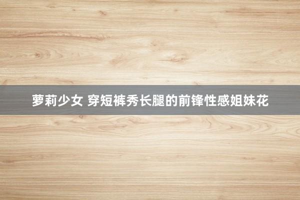 萝莉少女 穿短裤秀长腿的前锋性感姐妹花