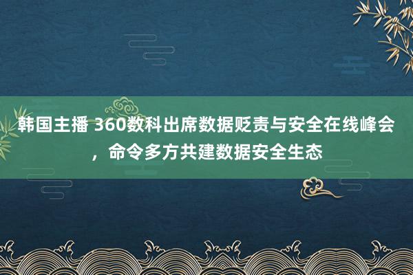 韩国主播 360数科出席数据贬责与安全在线峰会，命令多方共建数据安全生态