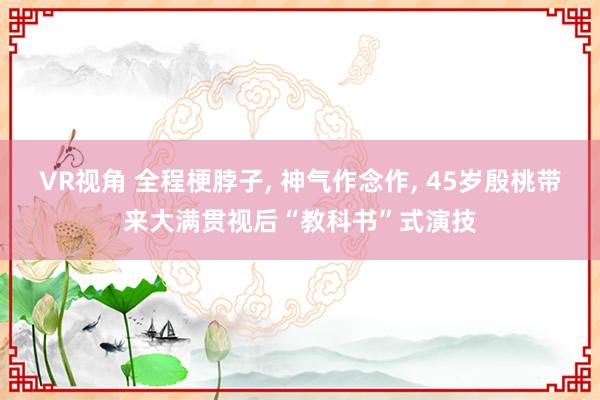 VR视角 全程梗脖子, 神气作念作, 45岁殷桃带来大满贯视后“教科书”式演技