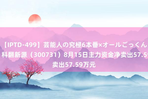 【IPTD-499】芸能人の究極6本番×オールごっくん AYA 科翻新源（300731）8月15日主力资金净卖出57.59万元