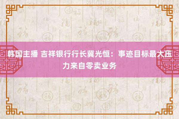 韩国主播 吉祥银行行长冀光恒：事迹目标最大压力来自零卖业务