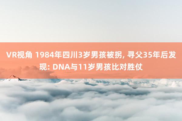 VR视角 1984年四川3岁男孩被拐， 寻父35年后发现: DNA与11岁男孩比对胜仗