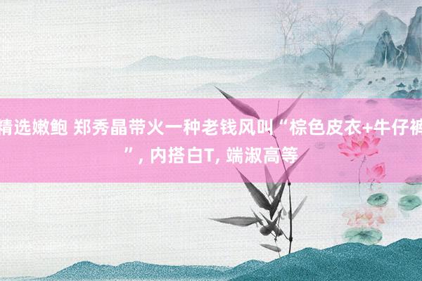 精选嫩鲍 郑秀晶带火一种老钱风叫“棕色皮衣+牛仔裤”, 内搭白T, 端淑高等