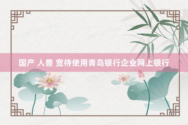 国产 人兽 宽待使用青岛银行企业网上银行