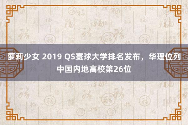 萝莉少女 2019 QS寰球大学排名发布，华理位列中国内地高校第26位
