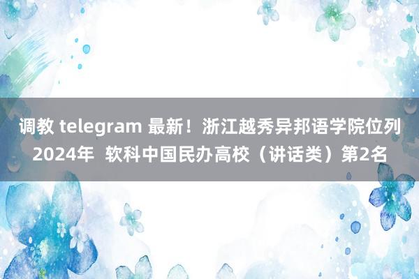 调教 telegram 最新！浙江越秀异邦语学院位列2024年  软科中国民办高校（讲话类）第2名