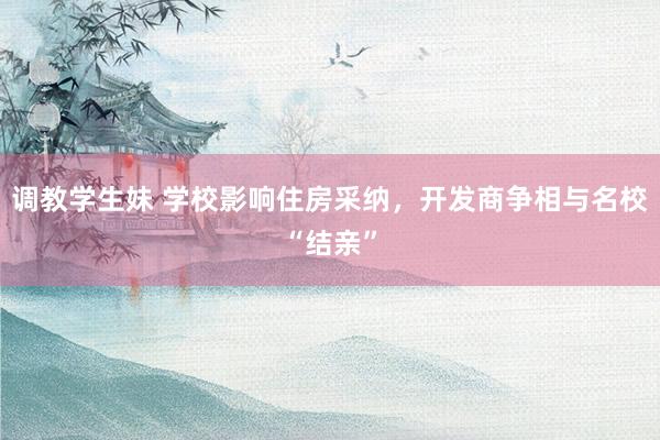 调教学生妹 学校影响住房采纳，开发商争相与名校“结亲”