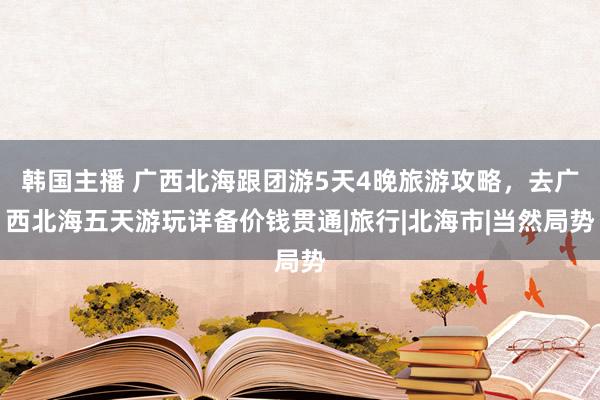 韩国主播 广西北海跟团游5天4晚旅游攻略，去广西北海五天游玩详备价钱贯通|旅行|北海市|当然局势