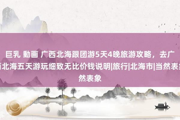 巨乳 動画 广西北海跟团游5天4晚旅游攻略，去广西北海五天游玩细致无比价钱说明|旅行|北海市|当然表象