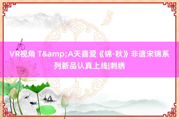 VR视角 T&A天嘉爱《锦·秋》非遗宋锦系列新品认真上线|刺绣
