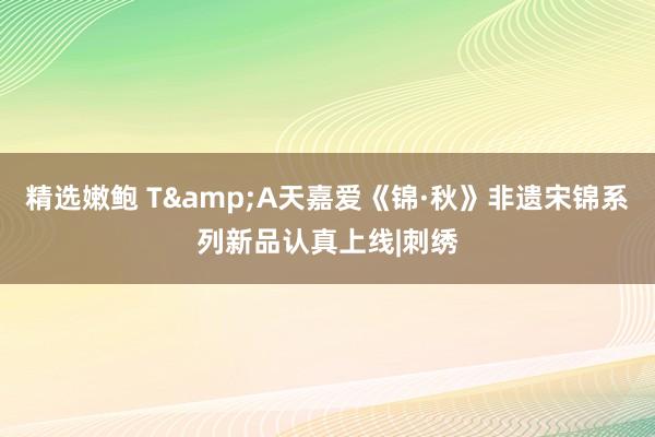 精选嫩鲍 T&A天嘉爱《锦·秋》非遗宋锦系列新品认真上线|刺绣