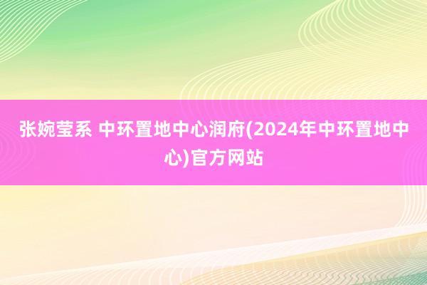 张婉莹系 中环置地中心润府(2024年中环置地中心)官方网站