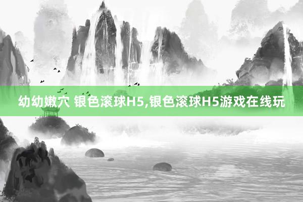 幼幼嫩穴 银色滚球H5,银色滚球H5游戏在线玩