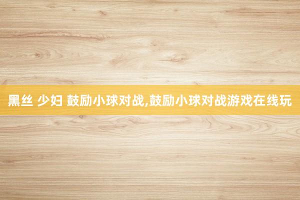 黑丝 少妇 鼓励小球对战,鼓励小球对战游戏在线玩