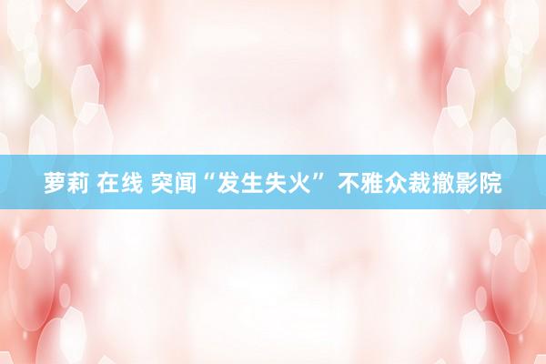 萝莉 在线 突闻“发生失火” 不雅众裁撤影院
