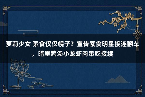萝莉少女 素食仅仅幌子？宣传素食明星接连翻车，暗里鸡汤小龙虾肉串吃接续