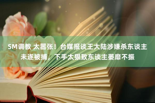 SM调教 太嚣张！台媒报谈王大陆涉嫌杀东谈主未遂被捕，下手太狠致东谈主萎靡不振