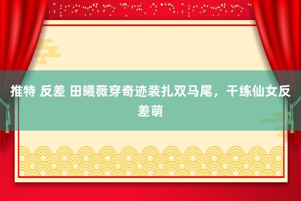 推特 反差 田曦薇穿奇迹装扎双马尾，干练仙女反差萌