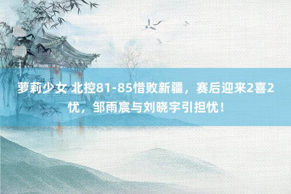 萝莉少女 北控81-85惜败新疆，赛后迎来2喜2忧，邹雨宸与刘晓宇引担忧！