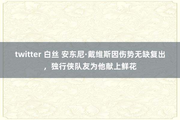 twitter 白丝 安东尼·戴维斯因伤势无缺复出，独行侠队友为他献上鲜花