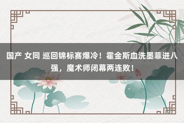 国产 女同 巡回锦标赛爆冷！霍金斯血洗墨菲进八强，魔术师闭幕两连败！