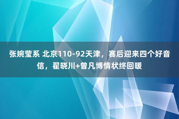 张婉莹系 北京110-92天津，赛后迎来四个好音信，翟晓川+曾凡博情状终回暖