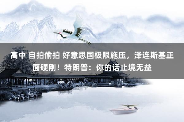 高中 自拍偷拍 好意思国极限施压，泽连斯基正面硬刚！特朗普：你的话止境无益