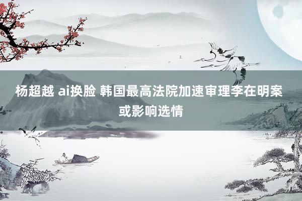 杨超越 ai换脸 韩国最高法院加速审理李在明案 或影响选情