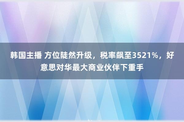 韩国主播 方位陡然升级，税率飙至3521%，好意思对华最大商业伙伴下重手