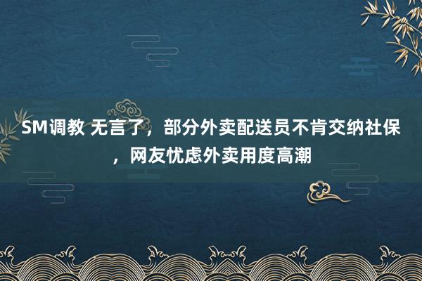 SM调教 无言了，部分外卖配送员不肯交纳社保，网友忧虑外卖用度高潮