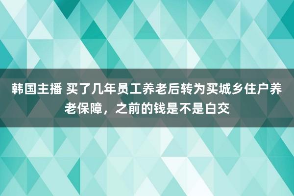 韩国主播 买了几年员工养老后转为买城乡住户养老保障，之前的钱是不是白交