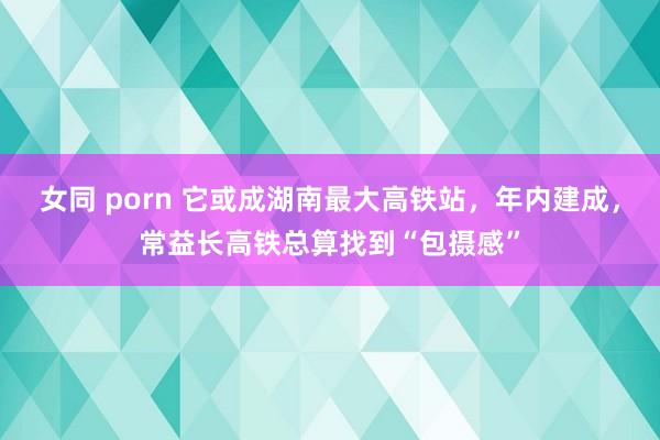 女同 porn 它或成湖南最大高铁站，年内建成，常益长高铁总算找到“包摄感”