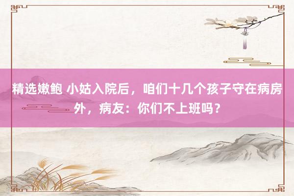 精选嫩鲍 小姑入院后，咱们十几个孩子守在病房外，病友：你们不上班吗？