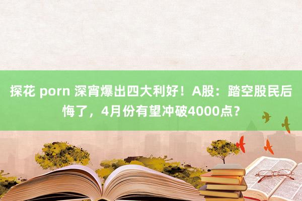 探花 porn 深宵爆出四大利好！A股：踏空股民后悔了，4月份有望冲破4000点？