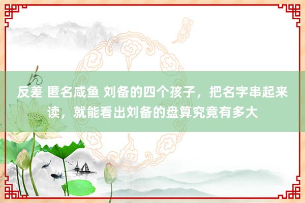 反差 匿名咸鱼 刘备的四个孩子，把名字串起来读，就能看出刘备的盘算究竟有多大