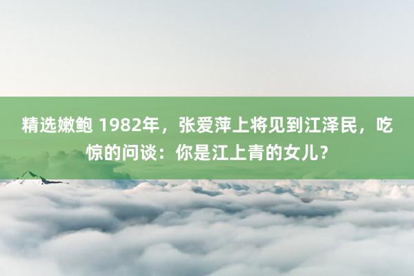 精选嫩鲍 1982年，张爱萍上将见到江泽民，吃惊的问谈：你是江上青的女儿？