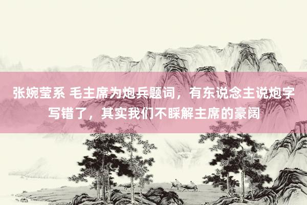 张婉莹系 毛主席为炮兵题词，有东说念主说炮字写错了，其实我们不睬解主席的豪阔