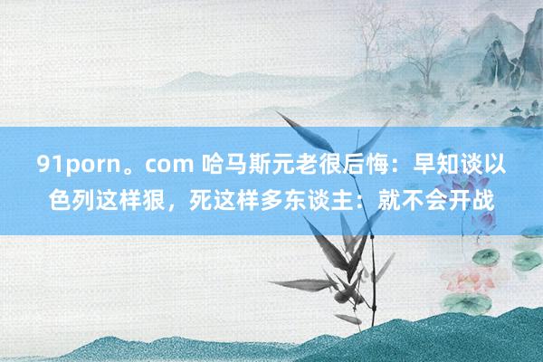 91porn。com 哈马斯元老很后悔：早知谈以色列这样狠，死这样多东谈主：就不会开战