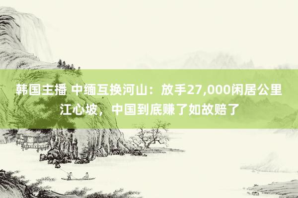 韩国主播 中缅互换河山：放手27，000闲居公里江心坡，中国到底赚了如故赔了